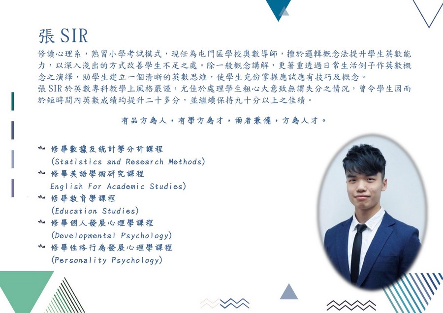張SIR 修讀心理系,熟習小學考試模式,現任為屯門區學校奧數導師,擅於邏輯概念法提升學生英數能 力,以深入淺出的方式改善學生不足之處,除一般概念講解,更著重透過日常生活例子作英數概 念之演繹,助學生建立一個清晰的英數思維,使學生充份掌握應試應有技巧及概念 張SIR於英數專科教學上風格嚴謹,尤佳於處理學生粗心大意致無謂失分之情況,曾令學生因而 於短時間內英數成績均提升二十多分,並繼續保持九十分以上之佳績 有品方為人,有學方為才,兩者兼備,方為人才。 亠修畢數據及統計學分析課程 亠修畢英語學術研究課程 亠修畢教育學課程 H4修畢個人發展心理學課程 亠修畢性格行為發展心理學課程 (Statistics and Research Methods) English For Academic Studies) (Education Studies) (Developmental Psychology) (Personality Psychology),text,font,line,product,education