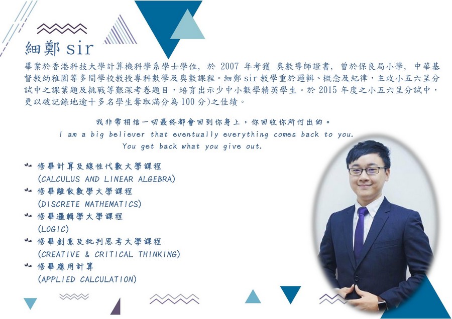 細 田鄭Sir 畢業於香港科技大學計算機科學系學士學位,於2007年考獲奧數導師證書, 曾於保良局小學, 中華基 督教幼稚園等多間學校教授專科數學及奧數課程。細鄭sir教學重於邏輯、概念及紀律,主攻小五六呈分 試中之課業題及挑戰等艱深考卷題目,培育出示少中小數學精英學生。於2015年度之小五六呈分試中, 更以破記錄地逾十多名學生奪取滿分為100分)之佳績 我非常相信一切最終都會回到你身上,你回收你所付出的。 I am a big believer that eventually everything comes back to you You get back what you give out. 亠修畢計算及線性代數大學課程 亠修畢離散數學大學課程 亠修畢邏輯學大學課程 亠修畢創意及批判思考大學課程 (CALCULUS AND LINEAR ALGEBRA) (DISCRETE MATHEMAT ICS) (LOGIC) CREAT IVE & CRITICAL THINKING) 修畢應用計算 (APPLIED CALCULATION),text,business,presentation,line,human behavior