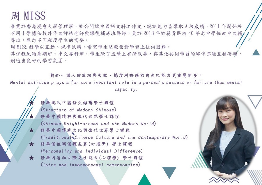 周MISS 畢業於香港浸會大學管理學,於公開試中國語文科之作文、說話能力皆奪取A級成績,2011年開始於 不同小學擔任校外作文評核老師與課後補底班導師,更於2013年於葵青區內40年老中學任教中文輔 導班,熟悉不同程度學生的需要 周MISS教學以互動、規律見稱,希望學生堅毅面對學習上任何困難 其任教風穎暑期班、中文專科班,學生除了成績上有所改善,與其他共同學習的夥伴亦能互相砥礪, 創造出良好的學習氛圍。 A 對於一個人的成功與失敗,態度所扮演的角色比能力更重要許多。 Mental attitude plays a far more important role in a person' s success or fai lure than mental capacity. 修畢現代中國語文結構學士課程 (Structure of Modern Chinese) 修畢中國精神與現代世界學士課程 (Chinese Knight-errant and the Modern Wor ld) 修畢中國傳統文化與當代世界學士課程 (Traditional Chinese Culture and the Contemporary Wor ld) 修畢個性與個體差異(心理學) (Personality and Individual Difference) 修畢內省和人際交往能力(心理學)學士課程 (Intra and interpersonal competencies) ★ ★ 學士課程 ★,text,font,line,education,product