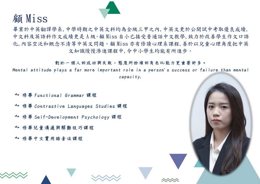 顧Miss 畢業於中英翻譯學系,中學時期之中英文科均為全級三甲之內,中英文更於公開試中考取優良成績. 中文科及英語科作文成績更是A級。顧Miss自小已接受普通話中文教學,致力於改善學生作文口語 化,內容空泛和概念不清等中英文問題。顧Miss亦有修讀心理系課程,善於以兒童心理角度把中英 文知識慢慢滲進課程中,令中小學生均能有所進步。 對於一個人的成功與失敗,態度所扮演的角色比能力更重要許多。 Mental attitude plays a far more important role in a person' s success or fai lu re than mental capacity. ·修畢Functional Grammar課程 wh-修畢Contrastive Languages Studies課程 修畢Self-Development Psychology課程 ·修畢兒童溝通與解難技巧課程 修畢中文實用語音法課程,face,text,head,product,smile