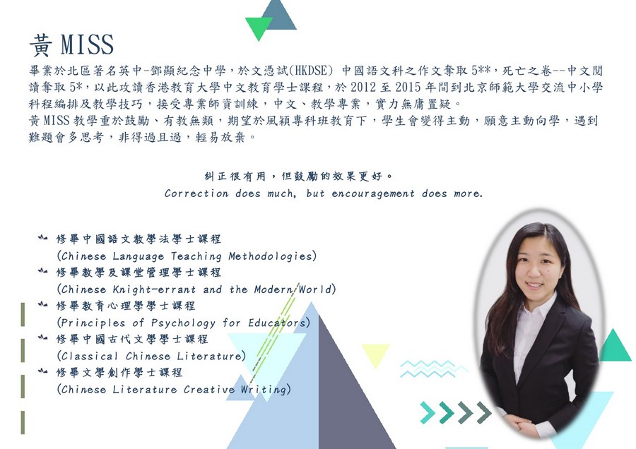 黃MISS 田 畢業於北區著名英中-鄧顯紀念中學,於文憑試(HKDSE) 中國語文科之作文奪取5%* ,死亡之卷--中文閱 讀奪取5* ,以此攻讀香港教育大學中文教育學士課程,於2012至2015年間到北京師範大學交流中小學 科程編排及教學技巧,接受專業師資訓練,中文、教學專業,實力無庸置疑。 黃MISS教學重於鼓勵、有教無類,期望於風穎專科班教育下,學生會變得主動,願意主動向學,遇到 難題會多思考,非得過且過,輕易放棄。 糾正很有用,但鼓勵的效果更好。 Correction does much, but encouragement does more. 亠修畢中國語文教學法學士課程 亠修畢教學及課堂管理學士課程 亠修畢教育心理學學士課程 亠修畢中國古代文學學士課程 亠修畢文學創作學士課程 (chinese Language Teaching Methodologies) (Chinese Knight-errant and the Modern/Wor ld) (Principles of Psychology for Educatrs) (Classical Chinese Literature) (Chinese Literature Creative Writing),face,text,head,education,font