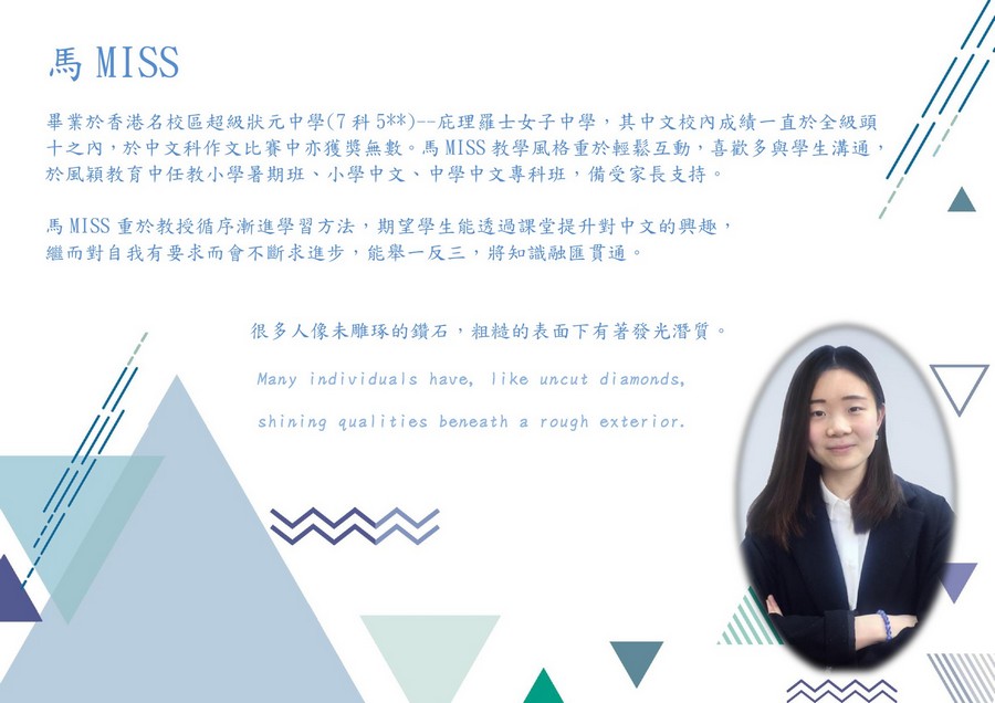 馬MISS 畢業於香港名校區超級狀元中學(7科5**)--庇理羅士女子中學,其中文校內成績一直於全級頭 十之內,於中文科作文比賽中亦獲獎無數。馬MISS教學風格重於輕鬆互動,喜歡多與學生溝通, 於風穎教育中任教小學暑期班、小學中文、中學中文專科班,備受家長支持。 馬MISS重於教授循序漸進學習方法,期望學生能透過課堂提升對中文的興趣, 繼而對自我有要求而會不斷求進步,能舉一反三,將知識融匯貫通。 很多人像未雕琢的鑽石,粗糙的表面下有著發光潛質。 Many individuals have, ike uncut diamonds, shining qualities beneath a rough exterior.,text,presentation,font,line,communication
