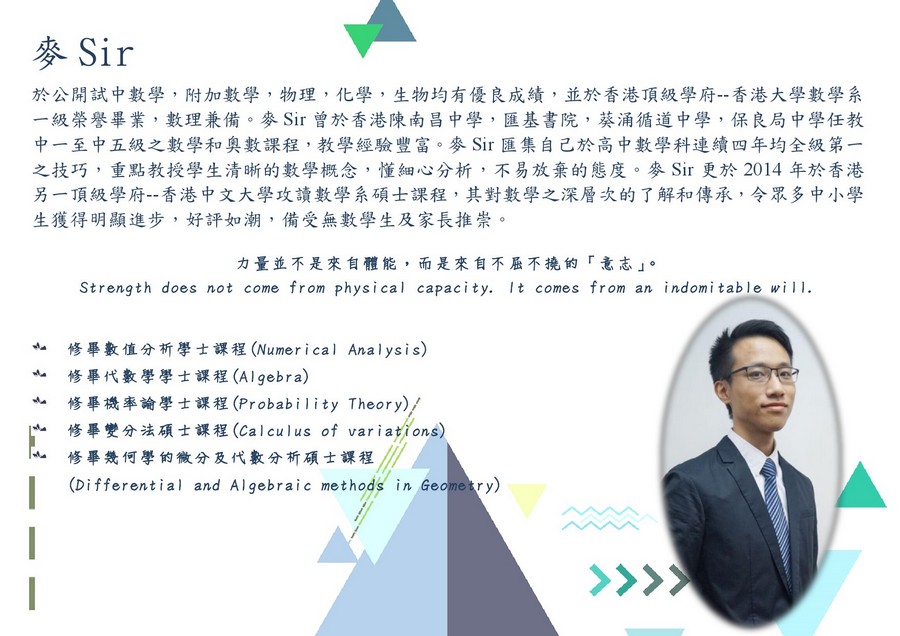 麥Sir 於公開試中數學,附加數學,物理,化學,生物均有優良成績,並於香港頂級學府--香港大學數學系 一級榮譽畢業,數理兼備、麥Sir曾於香港陳南昌中學,匯基書院,葵涌循道中學,保良局中學任教 中一至中五級之數學和奧數課程,教學經驗豐富。麥Sir匯集自己於高中數學科連續四年均全級第一 之技巧,重點教授學生清晰的數學概念,懂細心分析,不易放棄的態度。麥Sir更於2014年於香港 另一頂級學府--香港中文大學攻讀數學系碩士課程,其對數學之深層次的了解和傳承,令眾多中小學 生獲得明顯進步,好評如潮,備受無數學生及家長推崇。 力量並不是來自體能,而是來自不屈不撓的「意志」。 Strength does not come from physical capacity. It comes from an indomitable l. 修畢數值分析學士課程(Numer i ca l Anal ys i s) 修畢代數學學士課程(Algebra) 修畢機率論學士課程(Probability Theory 修畢變分法碩士課程(cal cul us of var i ati ons) 修畢幾何學的微分及代數分析碩士課程/// Diffeenial and Algebraic methods in Geometry) 亠 亠 )/,text,product,line,font,presentation