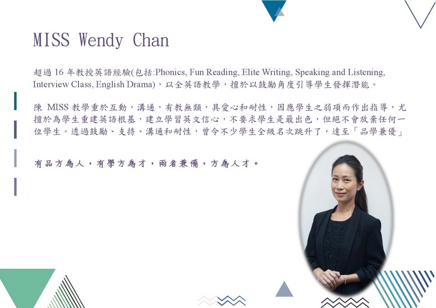 MISS Wendy Chan 超過16年教授英語經驗(包括Phonics, Fun Reading, Elite Writing, Speaking and Listening, Interview Class, English Drama) ,以全英語教學,擅於以鼓勵角度引導學生發揮潛能。 陳MISS教學重於互動,溝通,有教無類,具愛心和耐性,因應學生之弱項而作出指導,尤 擅於為學生重建英語根基,建立學習英文信心,不要求學生是最出色,但絕不會放棄任何一 位學生。透過鼓勵、支持、溝通和耐性,曾令不少學生全級名次跳升了,達至「品學兼優」 有品方為人,有學方為才,兩者兼備,方為人才。,text,education,presentation,product,font