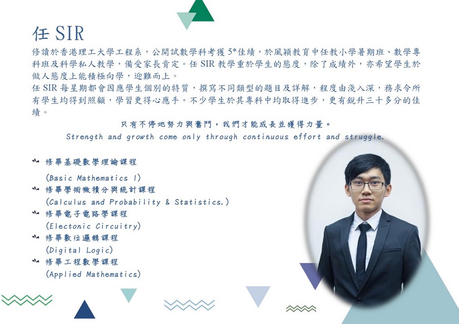 任SIR 修讀於香港理工大學工程系,公開試數學科考獲5*佳績,於風穎教育中任教小學暑期班、數學專 科班及科學私人教學,備受家長肯定。任SIR教學重於學生的態度,除了成績外,亦希望學生於 做人態度上能積極向學,迎難而上。 任SIR每星期都會因應學生個別的特質,撰寫不同類型的題目及詳解,程度由淺入深,務求令所 有學生均得到照顧,學習更得心應手。不少學生於其專科中均取得進步,更有銳升三十多分的佳 只有不停地努力與奮鬥,我們才能成長並獲得力量。 Strength and growth come only through continuous effort and strugg le 修畢基礎數學理論課程 (Basic Mathematics 1) 修畢學術微積分與統計課程 (calculus and Probabi lity & Statistics.) 修畢電子電路學課程 (Electonic Circuitry) 修畢數位邏輯課程 (Digital Logi c) 修畢工程數學課程 (Applied Mathematics),text,human behavior,presentation,communication,business