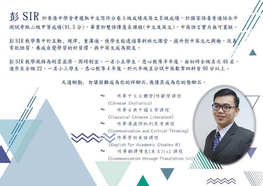 彭SIR 測試考取二級甲等成績(91.5分) ,畢業於雙語傳意系課程(中文及英文) ,中英語言實力無可置疑 於香港中學會考獲取中文寫作分卷A級成績及英文B級成績,於國家語委普通話水平 彭SIR教學集中於互動、規律、重溝通,使學生能透過專科班之課堂,提升對中英文之興趣,改 常犯陋習,養成自覺學習的好習慣,與中英文成為朋友。 彭SIR教學風格為剛柔並濟,因時制宜。一名小五學生,悉心教導半年後,由初時全級名次46名, 進步至全級22 名小三學生,悉心教導4年後,於六年級呈分試中英數常四科皆90分以上。 天道酬勤, 勿讓困難成為你的絆腳石,應讓其成為你的墊腳石 修畢中文文體學/修辭學課程 修畢古典中國文學課程 修畢溝通與批判思考課程 修畢學術英語課程 修畢翻譯傳意(英文)1+2課程 亠 (Chinese Stylistics) (Classical Chinese Literature) (Communication and Critical Thinking) 亠 English for Academic Studies B) 亠 (Communication through Translation I+Il,text,presentation,font,line,education