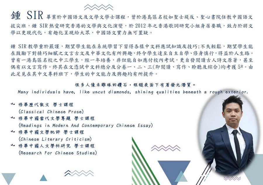 鍾SIR畢業於中國語文及文學文學士課程,曾於港島區名校如聖士堤反、聖心書院任教中國語文 拔尖班,鍾SIR熱愛研究香港的文學與文化演變,於2012年之香港歌詞研究小組身居要職,致力於將文 學以更現代化,有趣化呈現給大眾,中國語文實力無可置疑 鍾SIR教學重於嚴謹,期望學生能在系統學習下習得各樣中文科應試知識及技巧;不失輕鬆,期望學生能 在鼓勵下對精巧細膩之文言古文及中華文化有所興趣,終令學生達至自主自學、修身慎行,得益於人生路 曾有一港島區名校之中三學生,經一年培養,非但能自如應付校內考試,更自發閱讀古人詩文原著,甚至 偶有以文言寫作。終其在文憑試中文科總分及分卷一、二、三(即閱讀、寫作、聆聽及綜合)均考獲5%。由 此足見在其中文專科班下,學生的中文能力及興趣均有所提升 很多人像未雕琢的鑽石,粗糙表面下有著發光潛質。 Many individuals have, like uncut diamonds, shining qualities beneath a rough exterior. 亠 修畢歷代散文 (Classical Chinese Prose) 修畢中國當代文學專題學士課程 (Readings in Modern And Contemporary Chinese Essay) 學士課程 亠修畢中國文學批評學士課程 (Chinese Literary Criticism) 修畢中國人文學科研究 (Research For Chinese Studies) na 學士課程,text,font,line,human behavior,product
