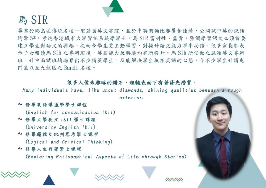 馬SIR 畢業於港島區傳統名校--聖若瑟英文書院,並於中英朗誦比賽屢奪佳績,公開試中英的說話 均奪5* ,考進香港城市大學資訊系統學學士。馬SIR富耐性、盡責,強調學習語文必須首要 建立學生對語文的興趣,從而令學生更主動學習,對提升語文能力事半功倍。很多家長都表 示子女報讀馬SIR之專科班後,英語能力及興趣均有所提升。馬SIR所任教之風穎英文專科 班,升中面試班均培育出不少精英學生,及能解決學生抗拒英語的心態,令不少學生升讀屯 門區以至九龍區之Bandi名校。 很多人像未雕琢的鑽石,粗糙表面下有著發光潛質。 Many individuals have, ike uncut diamonds, shining qualities beneath a rough 亠修畢英語溝通學學士課程 亠修畢大學英文1&11學士課程 亠修畢邏輯及批判思考學士課程 亠修畢人生哲學學士課程 exterior. (English for communication I&I I) (University English I&II) (Logical and Critical Thinking) (Exploring Phi losophical Aspects of Life through Stories),text,education,product,font,smile