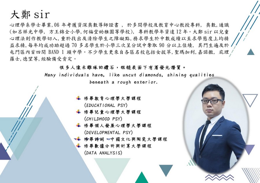 大鄭sir 心理學系學士畢業,06年考獲資深奧數導師證書,於多間學校及教育中心教授專科, 奧數,通識 (如呂祥光中學, 方王錦全小學,何福堂幼稚園等學校), 專科教學年資達12年。大鄭sir以兒童 心理法則作教學切入,重於找出及清除學生之障礙點,務求學生於中數成績以至求學態度上均精 益求精,每年均成功助超過70多名學生於小學三次呈分試中奪取90分以上佳績,其門生遍及於 屯門區內首四間BAND 1頭中學,不少學生更來自各區名校包括女拔萃,聖瑪加利,嘉諾撒,庇理/ 羅士,德望等,經驗備受肯定。 很多人像未雕琢的鑽石,粗糙表面下有著發光潛質。 Many individuals have, like uncut diamonds, shining qualities beneath a rough exterior 修畢教育心理學大學課程 (EDUCATIONAL PSY) 尘修畢兒童心理學大學課程 (CHILDHOOD PSY) 修畢個人發展心理學大學課程 (DEVELOPMENTAL PSY) 畢詩詞 中國文化與陶瓷大學課程 修畢數據分析與計算大學課程 (DATA ANALYSIS),text,font,line,presentation,human behavior