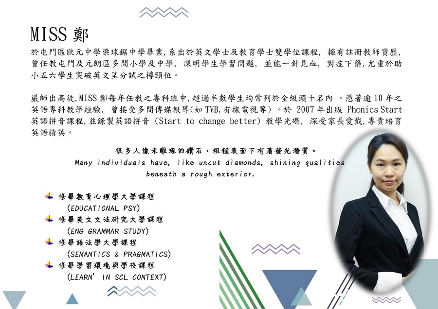 MISS鄭 於屯門區狀元中學梁球鋸中學畢業,系出於英文學士及教育學士雙學位課程, 曾任教屯門及元朗區多間小學及中學,深明學生學習問題,並能一針見血, 小五六學生突破英文呈分試之樽頸位。 擁有註冊教師資歷, 對症下藥,尤重於助 嚴師出高徒, MISS鄭每年任教之專科班中,超過半數學生均常列於全級頭十名內 。憑著逾10年之 英語專科教學經驗, 曾接受多間傳媒報導 TVB,有線電視等) 。於2007年出版Phonics Start 英語拼音課程,並錄製英語拼音(Start to change better)教學光碟,深受家長愛戴,專責培育 英語精英。 很多人像未雕琢的鑽石,粗糙表面下有著發光潛質。 Many individuals have, like uncut diamonds, shining qualities beneath a rough exterior. 修畢教育心理學大學課程 4修畢英文文法研究大學課程 4修畢語法學大學課程 4修畢學習環境與學校課程 (EDUCATIONAL PSY) (ENG GRAMMAR STUDY) (SEMANT ICS & PRAGMATICS) (LEARN' IN SCL CONTEXT),text,font,line,human behavior,communication