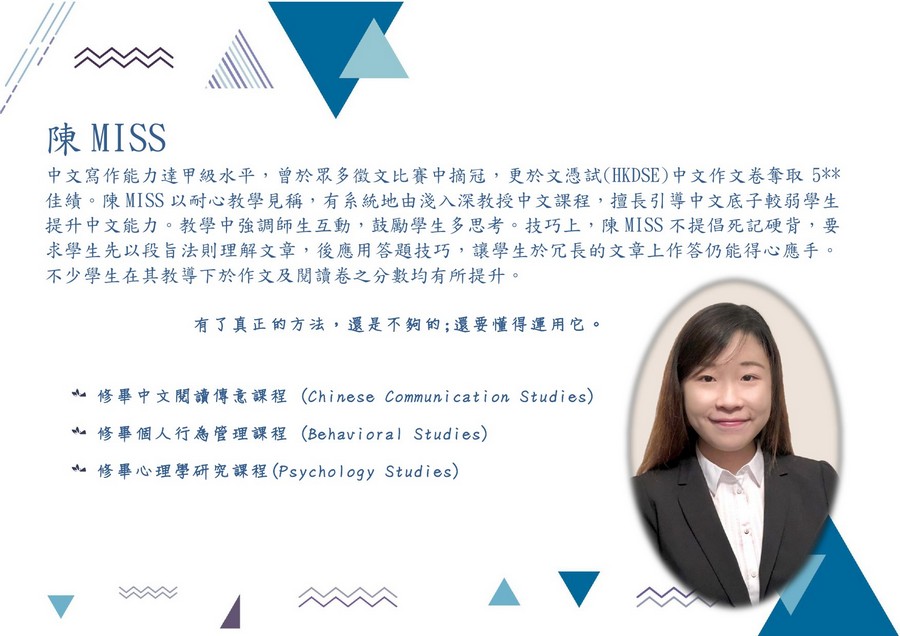 陳MISS 中文寫作能力達甲級水平,曾於眾多徵文比賽中摘冠,更於文憑試(HKDSE)中文作文卷奪取5** 佳績。陳MISS以耐心教學見稱,有系統地由淺入深教授中文課程,擅長引導中文底子較弱學生 提升中文能力。教學中強調師生互動,鼓勵學生多思考。技巧上,陳MISS不提倡死記硬背,要 求學生先以段旨法則理解文章,後應用答題技巧,讓學生於冗長的文章上作答仍能得心應手 不少學生在其教導下於作文及閱讀卷之分數均有所提升。 有了真正的方法,還是不夠的;還要懂得運用它。 亠修畢中文閱讀傳意課程 (Chinese Communication Studies) 修畢個人行為管理課程 (Behavioral Studies) 修畢心理學研究課程(Psychology Studies),text,product,product,smile,font