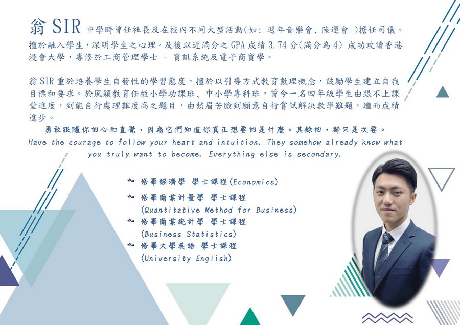 翁SIR 习习 擅於融入學生,深明學生之心理。及後以近滿分之GPA成績3.74分(滿分為4) 浸會大學,專修於工商管理學士-資訊系統及電子商貿學 中學時曾任社長及在校內不同大型活動(如: 週年音樂會、陸運會 )擔任司儀。 成功攻讀香港 翁SIR重於培養學生自發性的學習態度,擅於以引導方式教育數理概念,鼓勵學生建立自我 目標和要求。於風穎教育任教小學功課班、中小學專科班,曾令一名四年級學生由跟不上課 堂進度,到能自行處理難度高之題目,由愁眉苦臉到願意自行嘗試解決數學難題,繼而成績 進步。 . 勇敢跟隨你的心和直覺,因為它們知道你真正想要的是什麼。其餘的,都只是次要。 Have the courage to follow your heart and intuition. They somehow already know what you truly want to become. Everything else is secondary. 亠修畢經濟學學士課程(Economics) 亠修畢商業計量學學士課程 (Quantitative Method for Business) (Business Statistics) (University English) 亠修畢商業統計學學士課程 亠修畢大學英語學士課程,text,font,line,presentation,education
