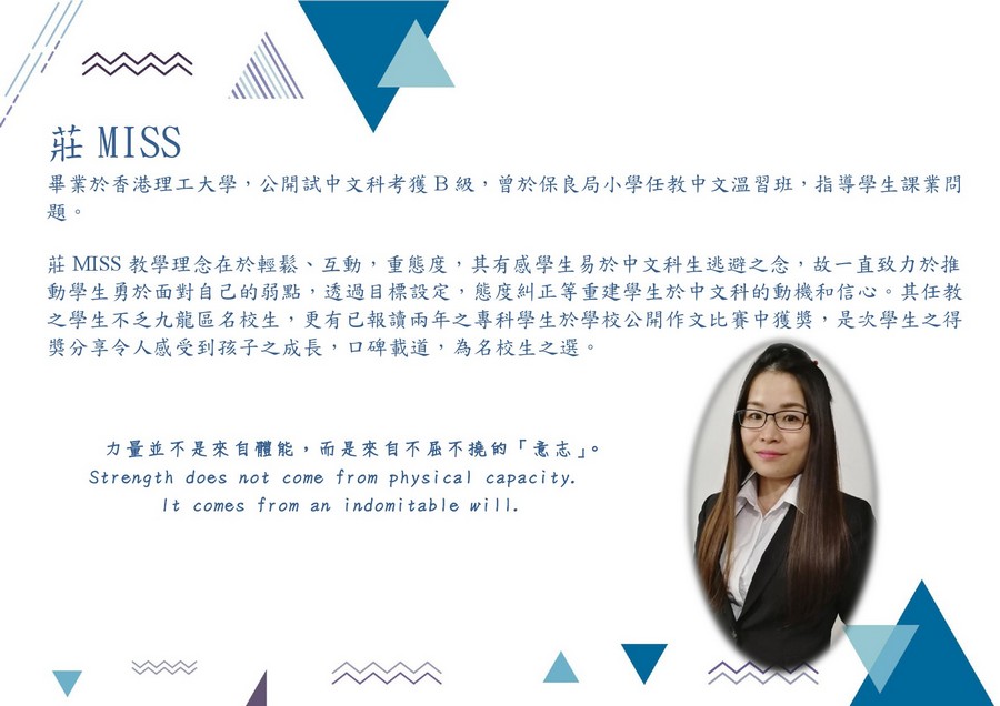 莊MISS 畢業於香港理工大學,公開試中文科考獲B級,曾於保良局小學任教中文溫習班,指導學生課業問 題。 莊MISS教學理念在於輕鬆、互動,重態度,其有感學生易於中文科生逃避之念,故一直致力於推 動學生勇於面對自己的弱點,透過目標設定,態度糾正等重建學生於中文科的動機和信心,其任教 之學生不乏九龍區名校生,更有已報讀兩年之專科學生於學校公開作文比賽中獲獎,是次學生之得 獎分享令人感受到孩子之成長,口碑載道,為名校生之選。 力量並不是來自體能,而是來自不屈不撓的「意志」。 Strength does not come from physical capacity. It comes from an indomitable wil,face,text,font,product,line