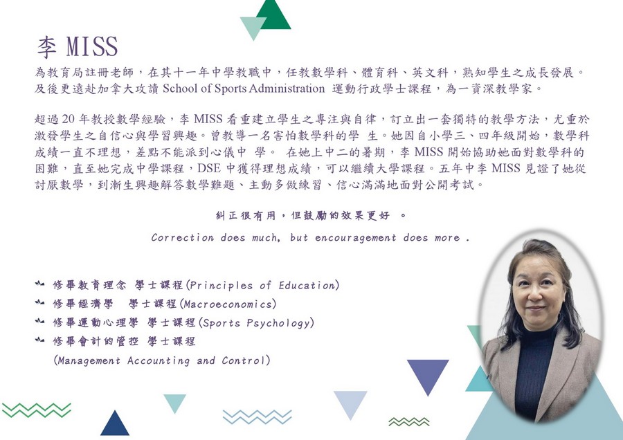 李MISS 為教育局註冊老師,在其十一年中學教職中,任教數學科、體育科、英文科,熟知學生之成長發展。 及後更遠赴加拿大攻讀School of Sports Administration運動行政學士課程,為一資深教學家。 超過20年教授數學經驗,李MISS看重建立學生之專注與自律,訂立出一套獨特的教學方法,尤重於 激發學生之自信心與學習興趣。曾教導一名害怕數學科的學生。她因自小學三、四年級開始,數學科 成績一直不理想,差點不能派到心儀中學。在她上中二的暑期,李MISS開始協助她面對數學科的 困難,直至她完成中學課程,DSE中獲得理想成績,可以繼續大學課程。五年中李Miss見證了她從 討厭數學,到漸生興趣解答數學難題、主動多做練習、信心滿滿地面對公開考試。 糾正很有用,但鼓勵的效果更好 。 Correction does much, but encouragement does more 亠修畢教育理念學士課程(Principles of Education) 亠修畢經濟學 學士課程(Macroeconomics) 修畢運動心理學 學士課程(Sports Psychology) 亠修畢會計的管控學士課程 Management Accounting and Control),text,product,font,education,line