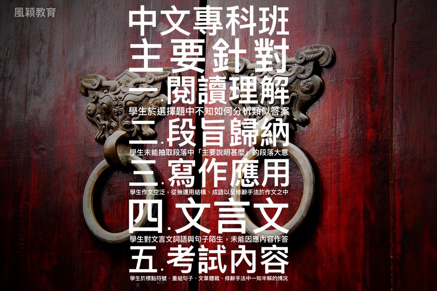 中文專科班 主要針對 閱讀理解 一段旨歸納 1寫作應用 風穎教育 學生於選擇題中不知如何分析類 答案 生未能抽取段落中「主要說明甚麼/的段落大意 學生作文空泛,從無運用結構、成語以至修辭手法於作文之中 四文言 學生對文言文詞語與句子陌生,未能因應內容作答 考試內容 學生於標點符號、重組句子、文章體裁、修辭手法中一知半解的情況,advertising,poster,font,