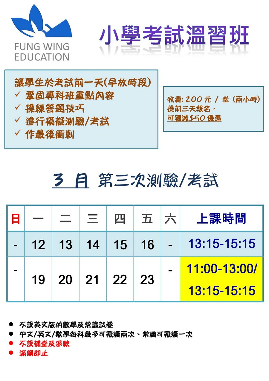 小學考試溫習班 FUNG WING EDUCATION 讓學生於考試前一天(早放時段) 鞏固專科班重點內容 操練答題技巧 進行模擬測驗/考試 作最後衝刺 收費:200元/堂(兩小時) 提前三天報名 可獲澸$50優惠 3 月第三次測驗/考試 二 三 四 五 六 上課時間 13:15-15:15 11:00-13:00/ 13:15-15:15 12 13 14 15 16 19 20 21 22 23 不設英文版的數學及常識試卷 中文/英文/數學每科最多何報讀兩次、常識何報讀一次 不設補堂及退款 ●滿額即止,text,font,line,product,area