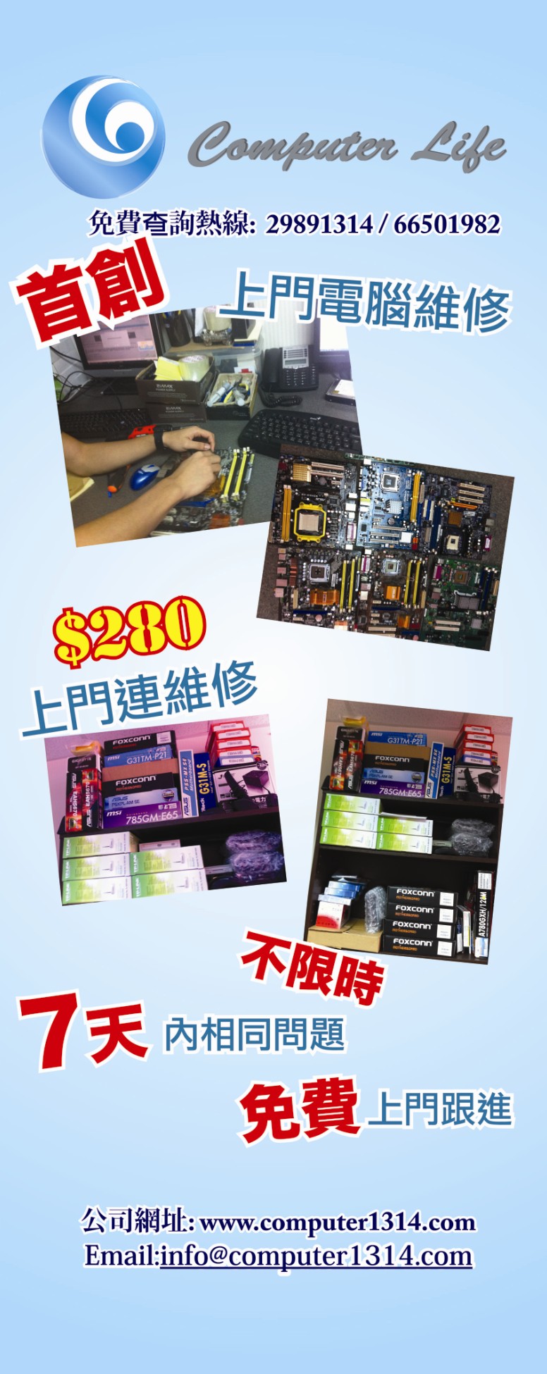 Computer Life 免費查詢熱線: 29891314 /66501982 上門電腦維修 1 3280 上門連維修 G31TM-P21 FOXConn G31TM FOXConn 不限時 內相同問題 免費上門跟進 公司網址: www.computer1314.com Email:info@computer 1314.com,product,advertising,product,