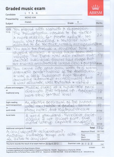 Graded music exam L Y K A ABRSM Candidate Presented WONG HIM Subject PIANO Grade 8 Marks 2013 foo 22 120 A2 You gave tre Prelude a ougUOU IOhe s taat indvid ual Riouwes had shape btt duawatic souudie labouwe dt occastouali Scales and arpespios usical traditional song atic 21 1141 Sight-reading ve land transposition) quick study Aural tests at 18 (12) Total 2 Adsitional comments it needed Maximum IPass) 150 1100 i ave SO Pass Merit Distinction 100 120 130 This form records the result of an exam held on 24 April 2013 Examiner code N13 3 The Associated Beard ef the Reyal Schools o Musi A company registered with limited iability in England and Walts Na. 1924395 Registered as a Charity No. 292182 Registered office: 24 Portiland Place, London WB 1LU Telephone44 00 20 73 5400 Email atrmaatrmacuk www.abru.n,text,font,line,paper,document