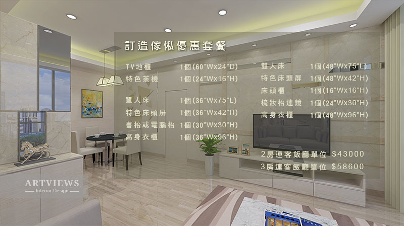 訂造傢俬優惠套餐 TV地櫃 -- 雙人床 1個(48"Wx75" 1個(60"Wx24"D) 1個(24"WX16"H) 特色床頭屏 床頭櫃 梳妝枱連鏡 1個(48"Wx42H) 1個(16"Wx16"H) 1個(24"Wx30H) ARIA特色荼機 單人床 特色床頭屏 書枱或電腦枱 高身衣櫃 1個(36"Wx75"L) 1個(36"Wx42"H) 1個(30"Wx30H) 1個(36"W#96"H) 高身衣櫃-一 1個(48"WX96"H) 勞連客飯廳單位 3房連客飯廳單 $43000 $58600 ARTVIEWS ーInterior Design -,Interior design,Property,Room,Building,Wall