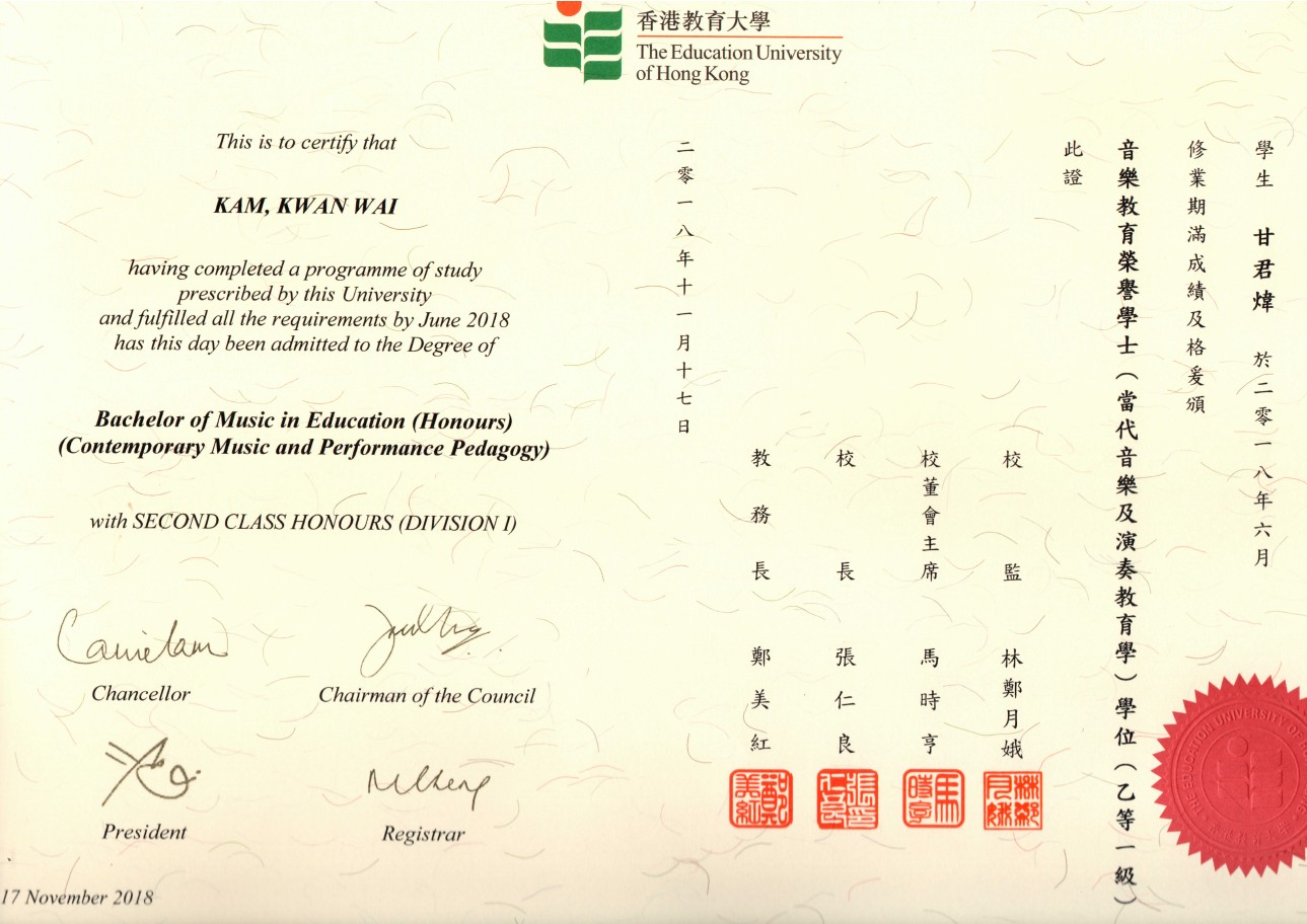 - 香港教育大學 The Education University of Hong Kong This is to certify that 此音修學 證樂業生 教 育滿甘 榮成君 譽績煒 學及 士格 KAM, KWAN WAI having completed a programme of study prescribed by this University and fulfilled all the requirements by June 2018 has this day been admitted to the Degree of 七 Bachelor of Music in Education (Honours) (Contemporary Music and Performance Pedagogy) 教 校 with SECOND CLASS HONOURS (DIVISION 長 席 監 教 林 Chancellor Chairman of the Council 時 亨 娥 位 President Registrar 17 November 2018,text,font,line,paper,